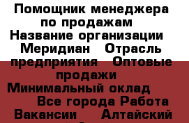 Помощник менеджера по продажам › Название организации ­ Меридиан › Отрасль предприятия ­ Оптовые продажи › Минимальный оклад ­ 15 000 - Все города Работа » Вакансии   . Алтайский край,Алейск г.